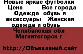 Новые яркие футболки  › Цена ­ 550 - Все города Одежда, обувь и аксессуары » Женская одежда и обувь   . Челябинская обл.,Магнитогорск г.